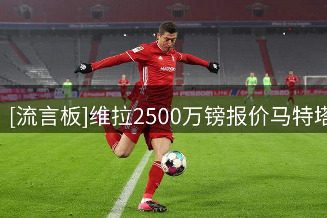 [流言板]维拉2500万镑报价马特塔被水晶宫拒绝；他也被推给曼联&热刺